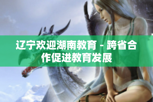 遼寧歡迎湖南教育 - 跨省合作促進教育發(fā)展