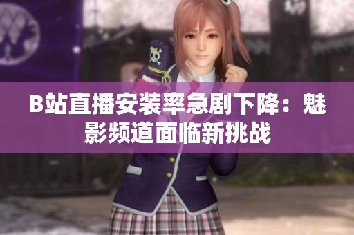 B站直播安裝率急劇下降：魅影頻道面臨新挑戰(zhàn)