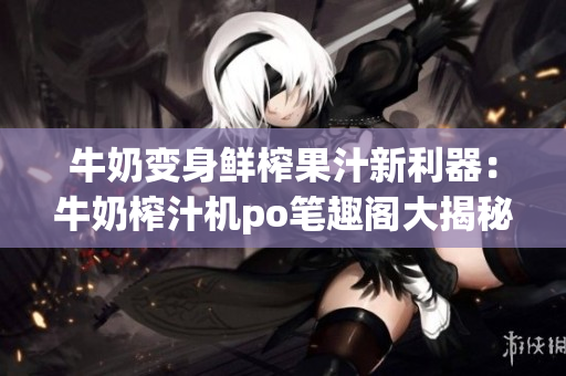 牛奶變身鮮榨果汁新利器：牛奶榨汁機po筆趣閣大揭秘