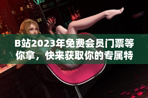 B站2023年免費會員門票等你拿，快來獲取你的專屬特權