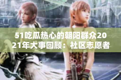 51吃瓜熱心的朝陽群眾2021年大事回顧：社區(qū)志愿者的無私奉獻和感人故事