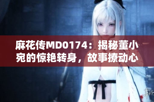 麻花傳MD0174：揭秘董小宛的驚艷轉(zhuǎn)身，故事撩動心弦