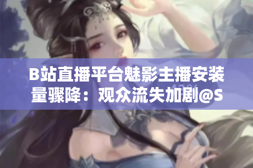 B站直播平臺魅影主播安裝量驟降：觀眾流失加劇@Setter隨之下滑