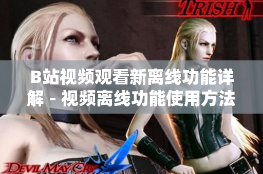 B站視頻觀看新離線功能詳解 - 視頻離線功能使用方法分享