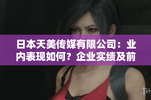 日本天美傳媒有限公司：業(yè)內(nèi)表現(xiàn)如何？企業(yè)實(shí)績及前景分析