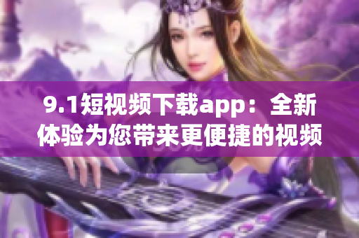 9.1短視頻下載app：全新體驗(yàn)為您帶來(lái)更便捷的視頻下載服務(wù)
