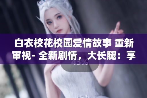 白衣校花校園愛情故事 重新審視- 全新劇情，大長腿：享受知名演員精彩演繹