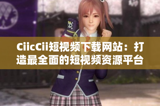 CiicCii短視頻下載網(wǎng)站：打造最全面的短視頻資源平臺