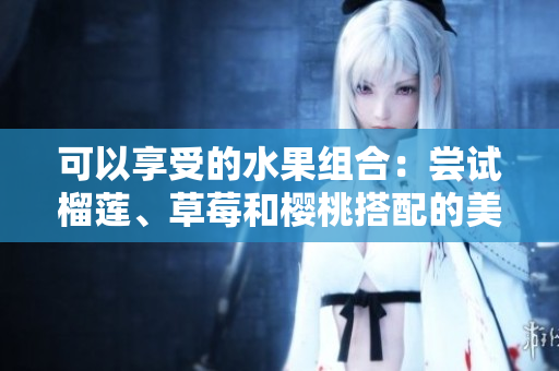 可以享受的水果組合：嘗試榴蓮、草莓和櫻桃搭配的美味嗎？