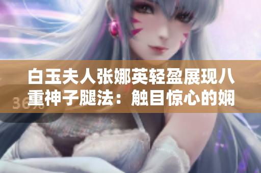白玉夫人張娜英輕盈展現(xiàn)八重神子腿法：觸目驚心的嫻熟腳法一覽