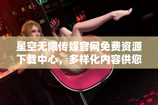 星空無限傳媒官網(wǎng)免費資源下載中心，多樣化內(nèi)容供您免費獲取
