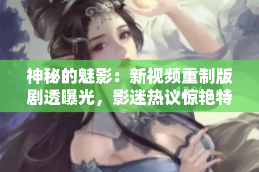 神秘的魅影：新視頻重制版劇透曝光，影迷熱議驚艷特效及影片細節(jié)