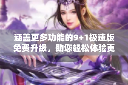 涵蓋更多功能的9+1極速版免費(fèi)升級，助您輕松體驗(yàn)更多樂趣