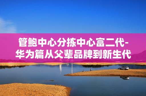 管鮑中心分揀中心富二代-華為篇從父輩品牌到新生代創(chuàng)業(yè)者