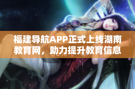福建導(dǎo)航APP正式上線湖南教育網(wǎng)，助力提升教育信息化發(fā)展