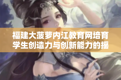 福建大菠蘿內(nèi)江教育網(wǎng)培育學(xué)生創(chuàng)造力與創(chuàng)新能力的搖籃—重塑學(xué)校教育方式，培養(yǎng)未來(lái)人才