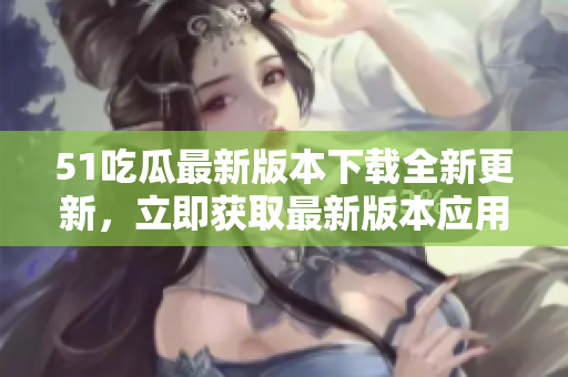 51吃瓜最新版本下載全新更新，立即獲取最新版本應(yīng)用！