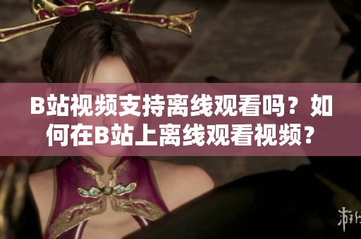 B站視頻支持離線觀看嗎？如何在B站上離線觀看視頻？