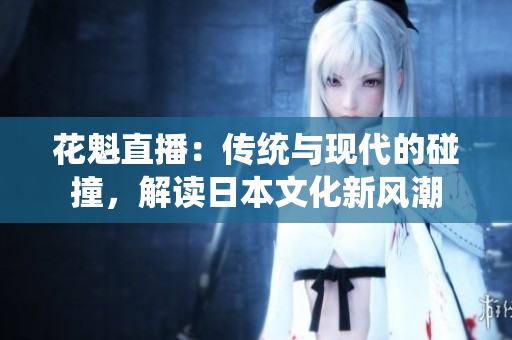 花魁直播：傳統(tǒng)與現(xiàn)代的碰撞，解讀日本文化新風(fēng)潮