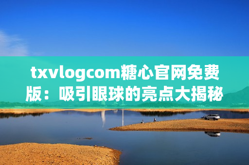txvlogcom糖心官網(wǎng)免費(fèi)版：吸引眼球的亮點(diǎn)大揭秘
