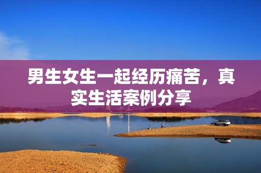 男生女生一起經(jīng)歷痛苦，真實生活案例分享