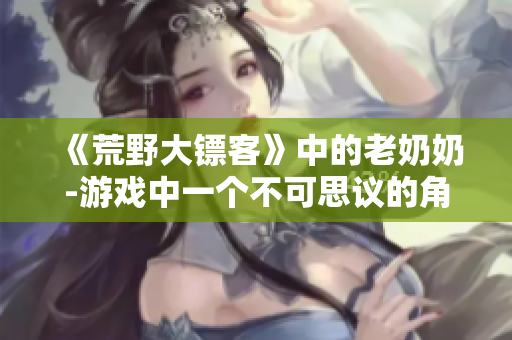 《荒野大鏢客》中的老奶奶-游戲中一個不可思議的角色