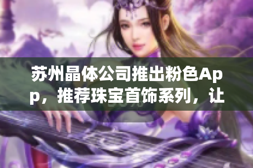 蘇州晶體公司推出粉色App，推薦珠寶首飾系列，讓你的時尚生活更加精彩