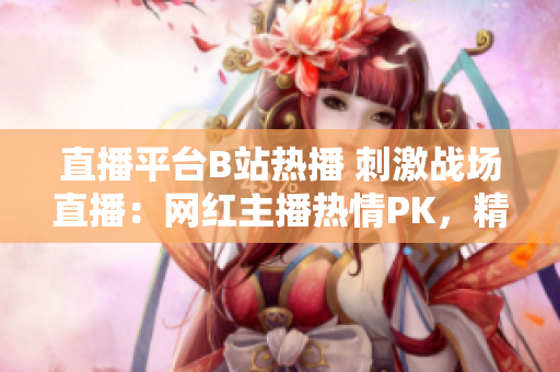 直播平臺B站熱播 刺激戰(zhàn)場直播：網(wǎng)紅主播熱情PK，精彩戰(zhàn)局引關(guān)注