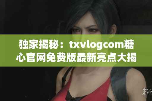 獨(dú)家揭秘：txvlogcom糖心官網(wǎng)免費(fèi)版最新亮點(diǎn)大揭露