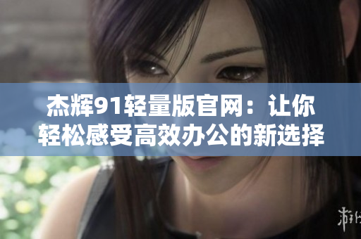 杰輝91輕量版官網(wǎng)：讓你輕松感受高效辦公的新選擇