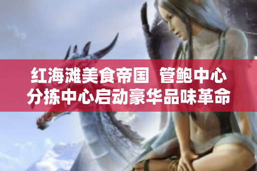 紅海灘美食帝國  管鮑中心分揀中心啟動豪華品味革命