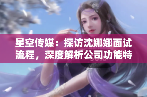 星空傳媒：探訪沈娜娜面試流程，深度解析公司功能特色