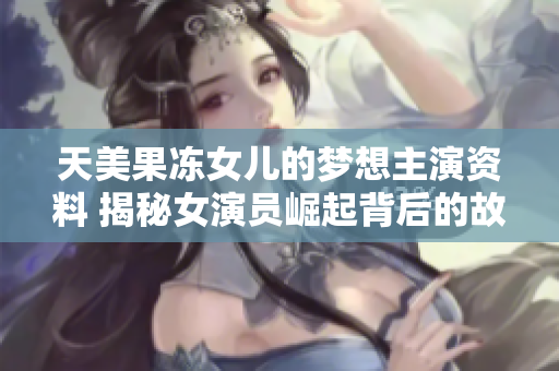 天美果凍女兒的夢想主演資料 揭秘女演員崛起背后的故事