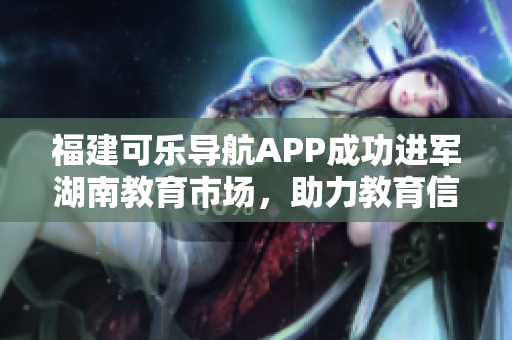 福建可樂(lè)導(dǎo)航APP成功進(jìn)軍湖南教育市場(chǎng)，助力教育信息分享革新