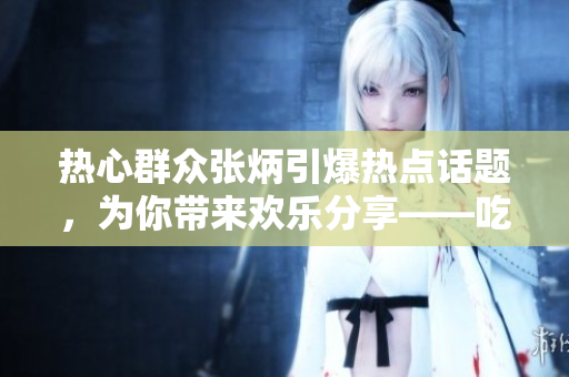 熱心群眾張炳引爆熱點(diǎn)話題，為你帶來(lái)歡樂(lè)分享——吃瓜網(wǎng)