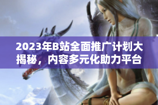 2023年B站全面推廣計劃大揭秘，內(nèi)容多元化助力平臺進一步發(fā)展