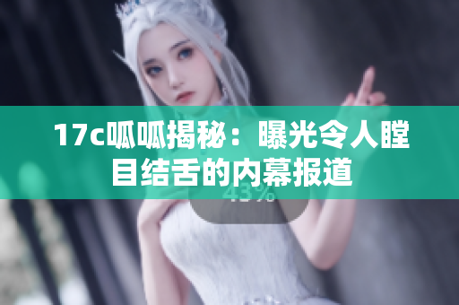 17c呱呱揭秘：曝光令人瞠目結(jié)舌的內(nèi)幕報道