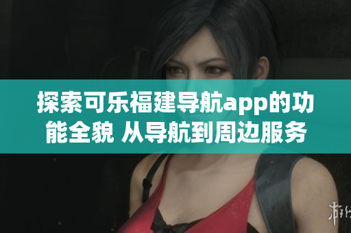 探索可樂(lè)福建導(dǎo)航app的功能全貌 從導(dǎo)航到周邊服務(wù)一網(wǎng)打盡