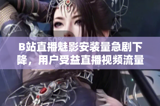 B站直播魅影安裝量急劇下降，用戶受益直播視頻流量驟降