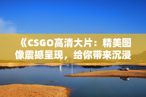 《CSGO高清大片：精美圖像震撼呈現(xiàn)，給你帶來沉浸式游戲體驗》