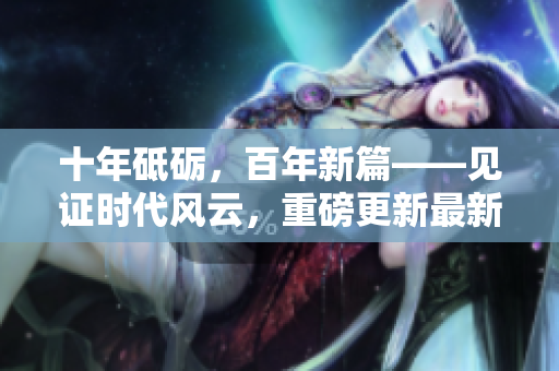 十年砥礪，百年新篇——見證時代風(fēng)云，重磅更新最新進(jìn)展