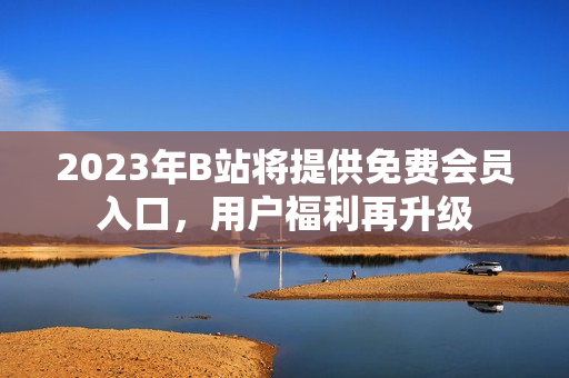 2023年B站將提供免費會員入口，用戶福利再升級