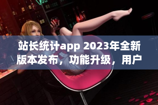 站長統(tǒng)計app 2023年全新版本發(fā)布，功能升級，用戶體驗大幅優(yōu)化