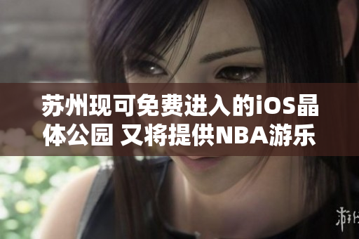 蘇州現(xiàn)可免費進入的iOS晶體公園 又將提供NBA游樂體驗
