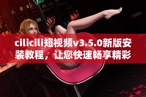 cilicili短視頻v3.5.0新版安裝教程，讓您快速暢享精彩短視頻分享