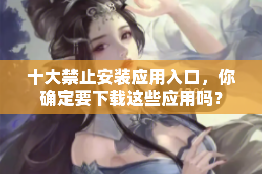 十大禁止安裝應(yīng)用入口，你確定要下載這些應(yīng)用嗎？