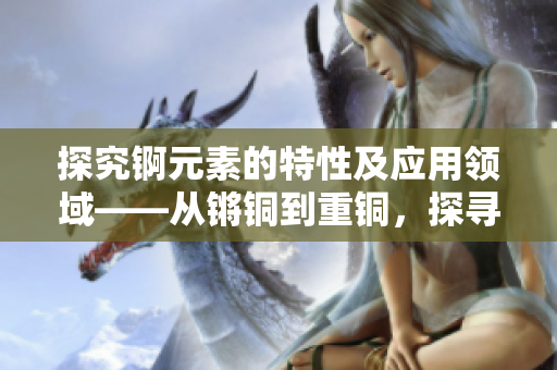 探究錒元素的特性及應(yīng)用領(lǐng)域——從鏘銅到重銅，探尋新的價(jià)值與可能