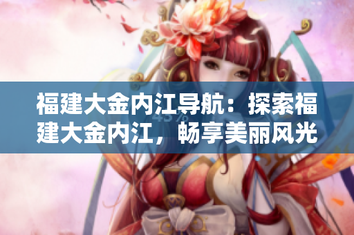 福建大金內(nèi)江導(dǎo)航：探索福建大金內(nèi)江，暢享美麗風(fēng)光