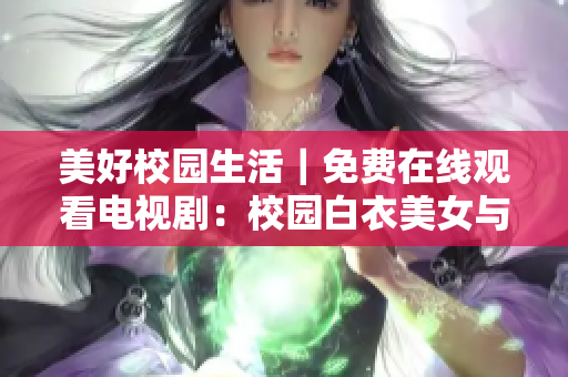 美好校園生活｜免費在線觀看電視劇：校園白衣美女與迷人長腿男神的精彩故事
