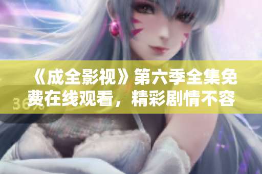 《成全影視》第六季全集免費在線觀看，精彩劇情不容錯過！